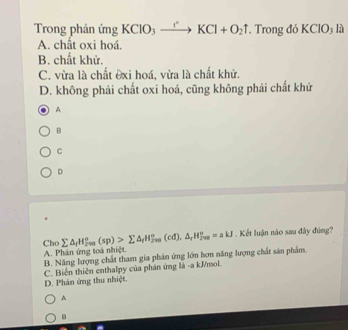 Trong phản ứng KCIO_3xrightarrow I°KCl+O_2uparrow. Trong đó KCIO_3la
A. chất oxi hoá.
B. chất khử.
C. vừa là chất exi hoá, vừa là chất khử.
D. không phải chất oxi hoá, cũng không phải chất khử
A
B
C
D
Cho sumlimits △ _fH_(298)^o(sp)>sumlimits △ _fH_(298)^o(cd), △ _rH_(298)^o=akJ. Kết luận nào sau đây đúng?
A. Phản ứng toà nhiệt.
B. Năng lượng chất tham gia phản ứng lớn hơn năng lượng chất sản phẩm.
C. Biến thiên enthalpy của phản ứng là -a kJ/mol.
D. Phản ứng thu nhiệt.
A
B