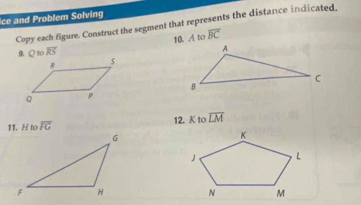 ice and Problem Solving 
Copy each figure. Construct the segment that represents the distance indicated. 
10. A to overline BC
9. Q to overline RS
11. H to overline FG 12. K to overline LM