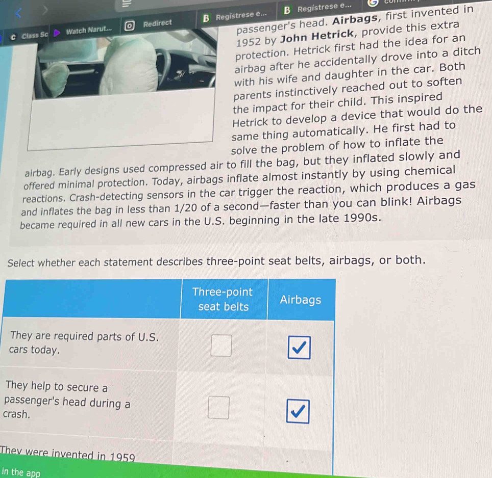 passenger's head. Airbags, first invented in 
Class Sc Watch Narut... Redirect B Registrese e... B Regístrese e... 
1952 by John Hetrick, provide this extra 
protection. Hetrick first had the idea for an 
airbag after he accidentally drove into a ditch 
with his wife and daughter in the car. Both 
parents instinctively reached out to soften 
the impact for their child. This inspired 
Hetrick to develop a device that would do the 
same thing automatically. He first had to 
solve the problem of how to inflate the 
airbag. Early designs used compressed air to fill the bag, but they inflated slowly and 
offered minimal protection. Today, airbags inflate almost instantly by using chemical 
reactions. Crash-detecting sensors in the car trigger the reaction, which produces a gas 
and inflates the bag in less than 1/20 of a second—faster than you can blink! Airbags 
became required in all new cars in the U.S. beginning in the late 1990s. 
Select whether each statement describes three-point seat belts, airbags, or both. 
c 
T 
p 
cr 
Th 
in the app