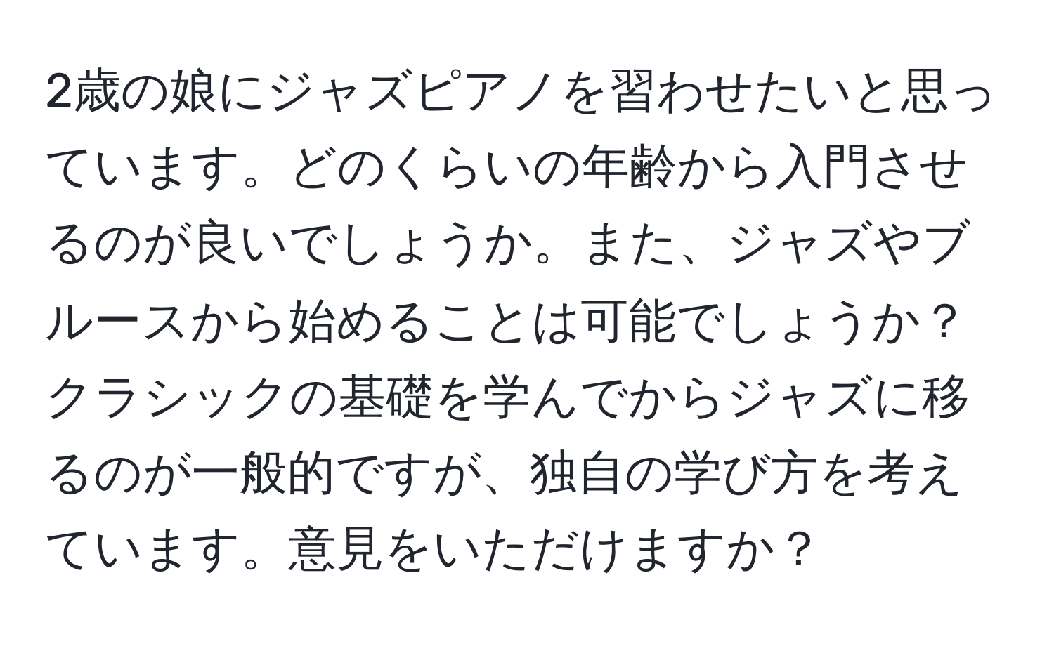 2歳の娘にジャズピアノを習わせたいと思っています。どのくらいの年齢から入門させるのが良いでしょうか。また、ジャズやブルースから始めることは可能でしょうか？クラシックの基礎を学んでからジャズに移るのが一般的ですが、独自の学び方を考えています。意見をいただけますか？