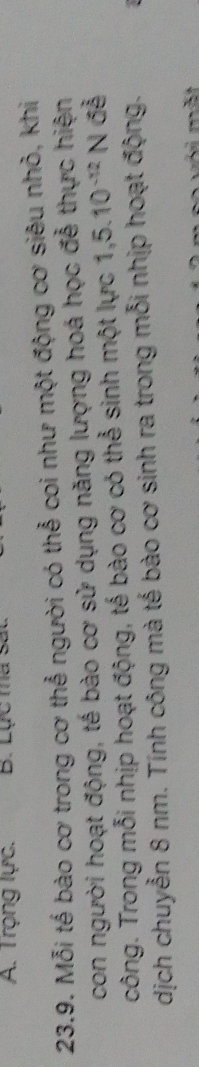 Trọng lực. B. Lực ma s 
23.9. Mỗi tế bào cơ trong cơ thể người có thể coi như một động cơ siêu nhỏ, khi 
con người hoạt động, tế bào cơ sử dụng năng lượng hoá học đễ thực hiện 
công. Trong mỗi nhịp hoạt động, tế bào cơ có thể sinh một lực 1,5.10^(-12)N đễ 
dịch chuyễn 8 nm. Tính công mà tế bào cơ sinh ra trong mỗi nhịp hoạt động.