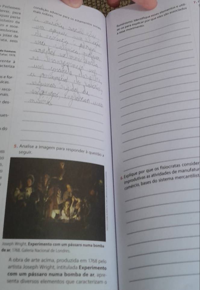 levar, para 
mais nobres. 
Parlamen candição adversa para os estamentos soca 
q u e parte 
inheiro da_ 
ro è moe_ 
entorias. 
_ 
_a esse movimento Iuminismo. Identifique esses elementos e utilia 
de-os para explicar por que eles são associado 
a joías de_ 
do hamém 
Taher, 1978 
rente à 
_ 
_ 
acteriza 
_ 
_ 
is e for . 
_ 
_ 
uicas 
_ 
_ 
reco 
_ 
_ 
nais 
_ 
_ 
des 
_ 
_ 
ues 
_ 
_ 
_ 
_ 
do 
_ 
_ 
_ 
_ 
_ 
_ 
_ 
_ 
5. Analise a imagem para responder à questã_ 
seguir 
10 
. 
s. Explique por que os fisiocratas consider 
improdutivas as atividades de manufatur 
_ 
comércio, bases do sistema mercantilist, 
_ 
_ 
_ 
Woseph Wright, Experimento com um pássaro numa bomba 
_ 
de ar, 1768. Galeria Nacional de Londres. 
_ 
A obra de arte acima, produzida em 1768 pelo_ 
artista Joseph Wright, intitulada Experimento 
com um pássaro numa bomba de ar, apre 
senta diversos elementos que caracterizam o 
_