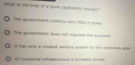 What is not true of a pure capitalistic society?
O The government collects very little in taxes
The government does not regulate the economy. It has only a modest welfare system for the extremely poor. All industrial infrastructure is privately owned