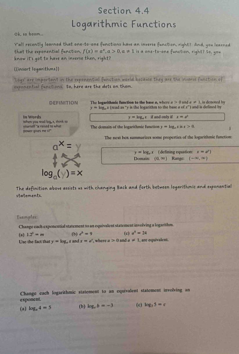 Logarithmic Functions 
Ok, so boom... 
Y'all recently learned that one-to-one functions have an inverse function, right? And, you learned 
that the exponential function, f(x)=a^x, a>0, a!= 1 is a one-to-one function, right? So, you 
know it's got to have an inverse then, right? 
((insert logarithms)) 
'Logs' are important in the exponential function world because they are the inverse function of 
exponential functions. So, here are the dets on them. 
DEFINITION The logarithmic function to the base a, where a>0 and a!= 1 , is denoted by
y=log _ax (read as ' y is the logarithm to the base a of x^m ) and is defined by 
In Words y=log _ax if and only if x=a^y
When you read log, x, think to 
yourself "a raised to what The domain of the logarithmic function y=log _axisx>0. 
power gives me x?" 
The next box summarizes some properties of the logarithmic function:
a^x=y
y=log _ax ( defining equation: x=a^y)
Domain: (0,∈fty ) Range: (-∈fty ,∈fty )
log _a(y)=x
The definition above assists us with changing Back and forth between logarithmic and exponential 
statements. 
Examples: 
Change each exponential statement to an equivalent statement involving a logarithm. 
(a) 1.2^3=m (b) e^b=9 (c) a^4=24
Use the fact that y=log _ax and x=a^y , where a>0 and a!= 1 , are equivalent. 
Change each logarithmic statement to an equivalent statement involving an 
exponent. 
(a) log _a4=5 (b) log _eb=-3 (c) log _35=c