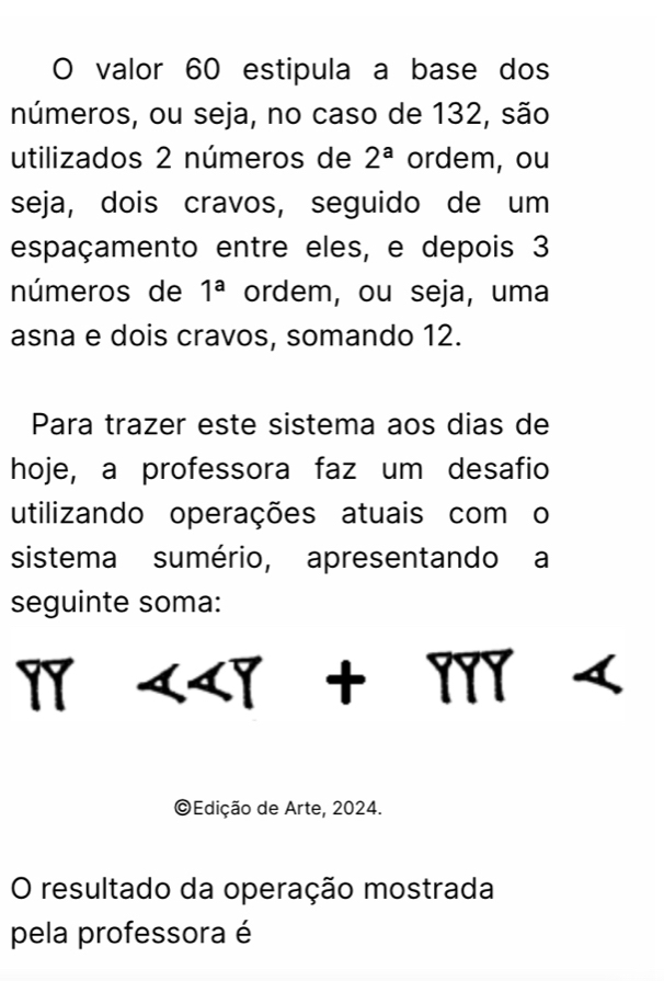 valor 60 estipula a base dos 
números, ou seja, no caso de 132, são 
utilizados 2 números de 2^a ordem, ou 
seja, dois cravos, seguido de um 
espaçamento entre eles, e depois 3
números de 1^a ordem, ou seja, uma 
asna e dois cravos, somando 12. 
Para trazer este sistema aos dias de 
hoje, a professora faz um desafio 
utilizando operações atuais com o 
sistema sumério, apresentando a 
seguinte soma: 
17 

©Edição de Arte, 2024. 
O resultado da operação mostrada 
pela professora é