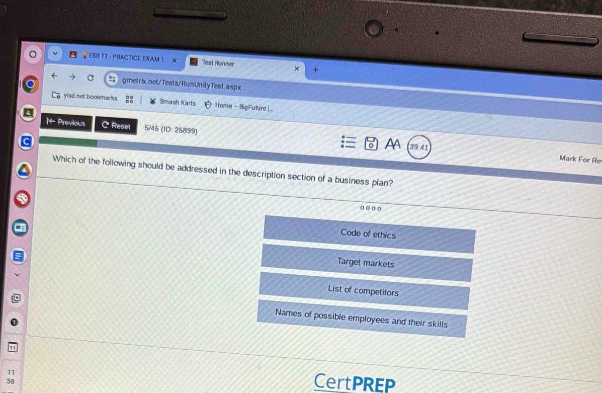ESB T1 - PRACTICE EXAM 1 X Test Runner
gmetrix.net/Tests/RunUnityTest.aspx
yisd.net bookmarks Smash Karts Home - BigFuture |...
|← Previous C Reset 5/45 (1D: 25899)
AA 39:41
Mark For Re
Which of the following should be addressed in the description section of a business plan?
o o o o
Code of ethics
Target markets
List of competitors
Names of possible employees and their skills
11 CertPREP
58
