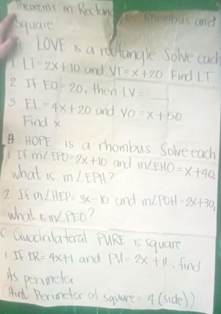 Thearems on Rectund Te khombus and 
Square
LovE is a rottangle Solve each 
A. LT=2x+10 and VT=x+20 Find LT
2. If EO=20 , then LV= _  
3. EL=4x+20 and VO=x+50
Find x
HOPE is a rhombus Solve each 
1 If m∠ EPO=2x+10 and m∠ EHO=x+40, 
what is m∠ EPH ? 
2. If m∠ HEP=3x-10 and m∠ POH=2x+30, 
what 5m∠ PEO ? 
c Quodrilateral PURE is square 
1. If BR=4x+1 and PV=2x+11 , find 
is permeter
(Hnt Perimeter of square =4 (side)