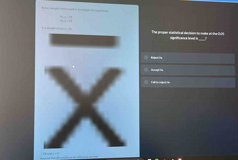 A one-sample t test is used to investigate the hypotheses
H_o:7.4
H_a:u>7.4
In a sample of size n=35. The proper statistical decision to make at the 0.05
signifcance level is_ ?
Reject Hø
Accept H *
Fail to reject H.
= 7.8 and s=11
Assume that all conditions for inference are met