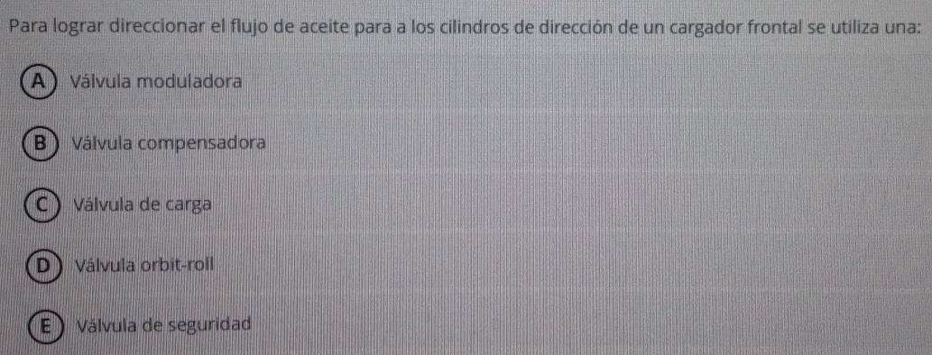 Para lograr direccionar el flujo de aceite para a los cilindros de dirección de un cargador frontal se utiliza una:
A Válvula moduladora
B) Válvula compensadora
C Válvula de carga
D) Válvula orbit-roll
E ) Válvula de seguridad