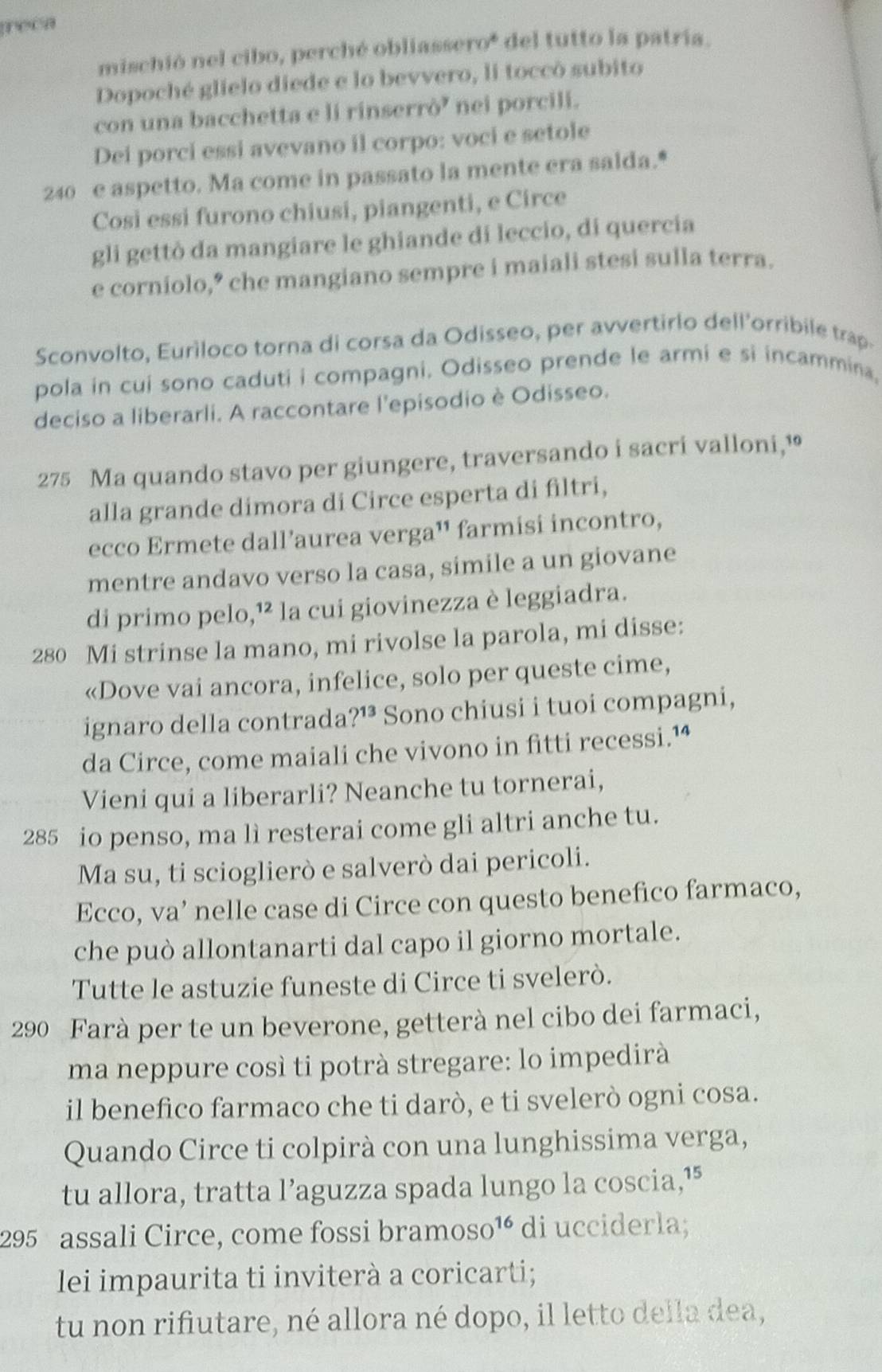 reea
mischió nel cibo, perché obliassero* del tutto la patría.
Dopoché glielo diede e lo bevvero, li toccò subito
con una bacchetta e li rinserrò' nei porcili.
Dei porci essi avevano il corpo: voci e setole
240 e aspetto. Ma come in passato la mente era salda.*
Così essi furono chiusi, piangenti, e Circe
gli gettò da mangiare le ghiande di leccio, di quercia
e corniolo,” che mangiano sempre i maiali stesi sulla terra.
Sconvolto, Euríloco torna di corsa da Odisseo, per avvertirlo dell'orribile trap-
pola in cui sono caduti i compagni. Odisseo prende le armi e si incammina,
deciso a liberarli. A raccontare l'episodio è Odisseo.
275 Ma quando stavo per giungere, traversando i sacri valloni,¹
alla grande dimora di Circe esperta di filtri,
ecco Ermete dall’aurea verga¹' farmisi incontro,
mentre andavo verso la casa, simile a un giovane
di primo pelo,¹² la cui giovinezza è leggiadra.
280 Mi strinse la mano, mi rivolse la parola, mi disse:
«Dove vai ancora, infelice, solo per queste cime,
ignaro della contrada ?^13 Sono chiusi i tuoi compagni,
da Circe, come maiali che vivono in fitti recessi.¹ª
Vieni qui a liberarli? Neanche tu tornerai,
285 io penso, ma lì resterai come gli altri anche tu.
Ma su, ti scioglierò e salverò dai pericoli.
Ecco, va’ nelle case di Circe con questo benefico farmaco,
che può allontanarti dal capo il giorno mortale.
Tutte le astuzie funeste di Circe ti svelerò.
290 Farà per te un beverone, getterà nel cibo dei farmaci,
ma neppure così ti potrà stregare: lo impedirà
il benefico farmaco che ti darò, e ti svelerò ogni cosa.
Quando Circe ti colpirà con una lunghissima verga,
tu allora, tratta l’aguzza spada lungo la coscia,¹⁵
295 assali Circe, come fossi bramos i0^(16) di ucciderla;
lei impaurita ti inviterà a coricarti;
tu non rifiutare, né allora né dopo, il letto della dea,