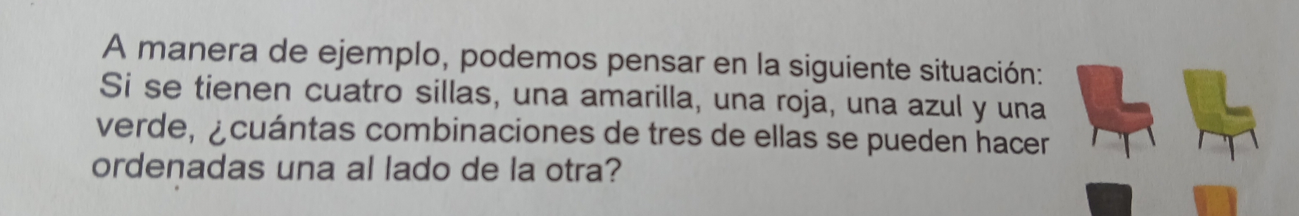 A manera de ejemplo, podemos pensar en la siguiente situación: 
Si se tienen cuatro sillas, una amarilla, una roja, una azul y una 
verde, ¿cuántas combinaciones de tres de ellas se pueden hacer 
ordenadas una al lado de la otra?