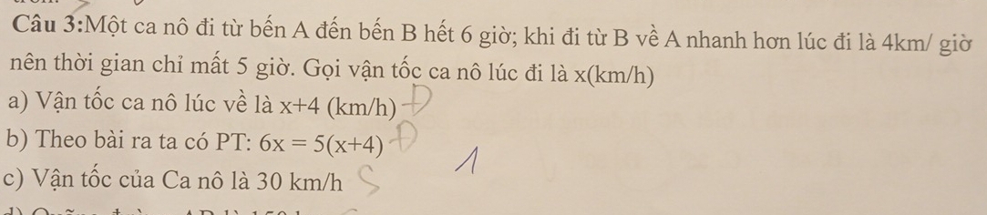 Một ca nô đi từ bến A đến bến B hết 6 giờ; khi đi từ B về A nhanh hơn lúc đi là 4km / giờ 
nên thời gian chỉ mất 5 giờ. Gọi vận tốc ca nô lúc đi là x(km/h) 
a) Vận tốc ca nô lúc về là x+4(km/h
b) Theo bài ra ta có PT: 6x=5(x+4)
c) Vận tốc của Ca nô là 30 km/h