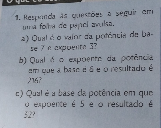 Responda às questões a seguir em 
uma folha de papel avulsa. 
a) Qual é o valor da potência de ba- 
se 7 e expoente 3? 
b) Qual é o expoente da potência 
em que a base é 6 e o resultado é
216? 
c) Qual é a base da potência em que 
o expoente é 5 e o resultado é
32?