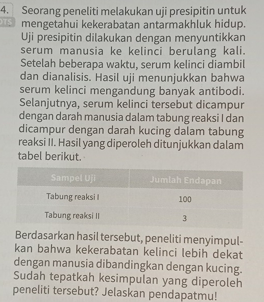 Seorang peneliti melakukan uji presipitin untuk 
mengetahui kekerabatan antarmakhluk hidup. 
Uji presipitin dilakukan dengan menyuntikkan 
serum manusia ke kelinci berulang kali. 
Setelah beberapa waktu, serum kelinci diambil 
dan dianalisis. Hasil uji menunjukkan bahwa 
serum kelinci mengandung banyak antibodi. 
Selanjutnya, serum kelinci tersebut dicampur 
dengan darah manusia dalam tabung reaksi I dan 
dicampur dengan darah kucing dalam tabung 
reaksi II. Hasil yang diperoleh ditunjukkan dalam 
tabel berikut. 
Berdasarkan hasil tersebut, peneliti menyimpul- 
kan bahwa kekerabatan kelinci lebih dekat 
dengan manusia dibandingkan dengan kucing. 
Sudah tepatkah kesimpulan yang diperoleh 
peneliti tersebut? Jelaskan pendapatmu!