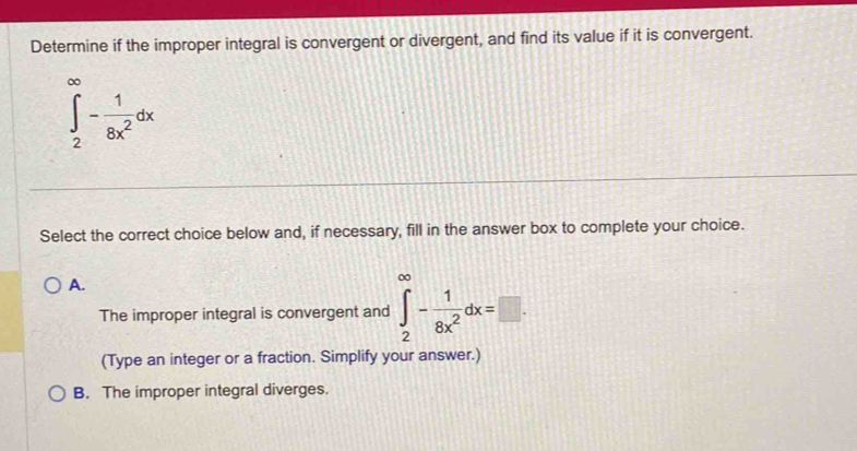 Determine if the improper integral is convergent or divergent, and find its value if it is convergent.
∈tlimits _2^((∈fty)-frac 1)8x^2dx
Select the correct choice below and, if necessary, fill in the answer box to complete your choice.
A.
The improper integral is convergent and ∈tlimits _2^((∈fty)-frac 1)8x^2dx=□. 
(Type an integer or a fraction. Simplify your answer.)
B. The improper integral diverges.