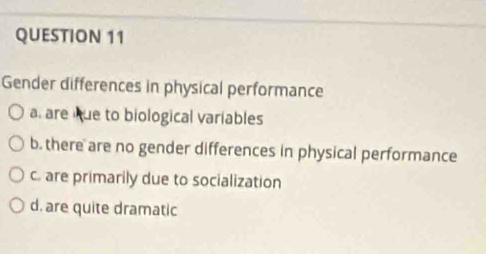 Gender differences in physical performance
a. are kue to biological variables
b. there are no gender differences in physical performance
c. are primarily due to socialization
d. are quite dramatic