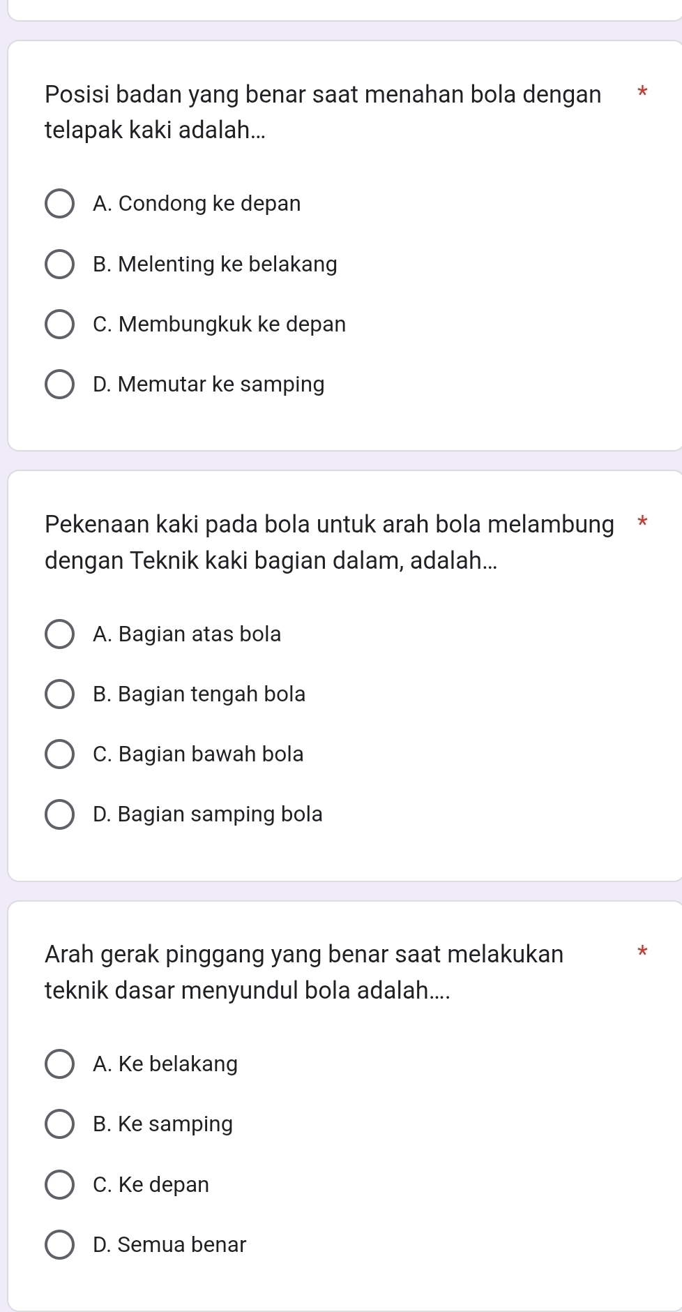 Posisi badan yang benar saat menahan bola dengan *
telapak kaki adalah...
A. Condong ke depan
B. Melenting ke belakang
C. Membungkuk ke depan
D. Memutar ke samping
Pekenaan kaki pada bola untuk arah bola melambung *
dengan Teknik kaki bagian dalam, adalah...
A. Bagian atas bola
B. Bagian tengah bola
C. Bagian bawah bola
D. Bagian samping bola
Arah gerak pinggang yang benar saat melakukan
teknik dasar menyundul bola adalah....
A. Ke belakang
B. Ke samping
C. Ke depan
D. Semua benar