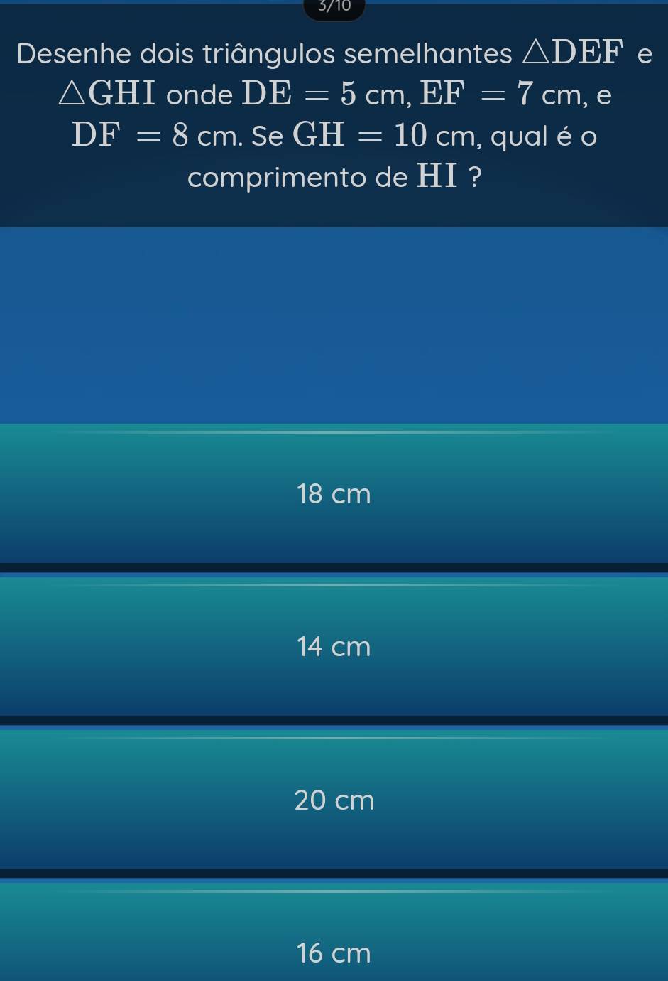 3/10
Desenhe dois triângulos semelhantes △ DEF e
△ GHI onde DE=5cm, EF=7cm , e
DF=8cm. Se GH=10cm , qual é o
comprimento de HI ?
18 cm
14 cm
20 cm
16 cm