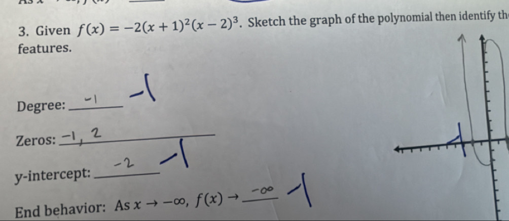 Given f(x)=-2(x+1)^2(x-2)^3. Sketch the graph of the polynomial then identify th 
features. 
Degree:_ 
Zeros: 
_ 
y-intercept:_ 
End behavior: As xto -∈fty , f(x)to _