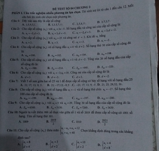 đề tEST sÓ 04 chương 2
PHÀN I. Câu trắc nghiệm nhiều phương án lựa chọn. Thí sinh trà lời từ câu 1 đến câu 12. Mỗi
câu hỏi thí sinh chỉ chọn một phương án
Câu I: Dãy nào sau đây là cấp số cộng:
D. 3; 7; 3; 7 .
A. 1,5,9,5,1, B. 1,3, 5, 7, | C. 2,5,8,11.
Câu 2: Cho cấp số cộng (u_.) với u_n=3n-5 Số hạng đầu và công sai của cấp số cộng là:
A. u_1=-5.d=3. B. u_1-d=-5. C. u_1=-2,d=3. D. u_1=3;d=-2,
Câu 3: Cho cấp số cộng (u_.) với u_18=25 và cōng sai d=3 Khi dó m bằng
A. u_1=2. B. u_1=3. C. u_1=-3. D.
Câu 4: Cho cấp số cộng (u.) có số hạng đầu u_1=4 và d=2 Số hạng thứ 50 của cấp số cộng đó u_1=-2,
là:
A. u_m=100. B. u_50=102. C. u_10=104. D. u_10=198.
Câu 5: Cho cấp số cộng (w_s) có số hạng đầu u_1=3 và d=-2. Tổng của 20 số hạng đầu của cấp
số cộng đó là:
A. S_20=-380. B. S_20=-214. C. S_21=-640. D. S_20=-320.
Câu 6: Cho cấp số cộng (u_-) với u_1=-3;u_n=18 s. Công sai của cấp số cộng đó là:
A. d=3. B. d=-3. C. d-2 D. d=-2.
Câu 7: Viết 5 số xen giữa hai số 25 và 1 để được cấp số cộng có bãy số hạng với số hạng đầu 25
A. 21; 17; 13;9; 5 . B. 21: -17:13: -9: 5 . C. -21: 17:13;9;-5 , D. 21; 25; 29:32;36.
Câu 8: Cho cấp số cộng (N_n) với số hạng đầu M_1=-1 và số hạng thứ chín u_3=-17. Số hạng thứ
100 của cấp số cộng đó là:
A. u_100=-199. B. u_m=-201. C. u_100=-197. D. u_100=-200.
Câu 9: Cho cấp số cộng (π ,) với u_3=5 và a_n=29 9. Tổng 30 số hạng đầu của cấp số cộng đó là:
A. S_m=6300. B. S_10=3150. C. S_39=7260. D. S_30=3630.
Câu 10: Người ta viết thêm 999 số thực vào giữa số 1 và số 2018 để được cấp số cộng có 1001 số
hạng. Tìm số hạng thứ 501.
A. 1009 B.  2019/2  C. 1010 D.  2021/2 
Câu I1: Cho cấp số cộng (u_o) thóa mãn beginarrayl u_1-u_2+u_3=12 u_1+u_5=40endarray. Chọn khẳng định đúng trong các khẳng
djnh sau?
A. beginarrayl u_1=8 d=4endarray. . B. beginarrayl u_1=3 d=2endarray. . C. beginarrayl u_1=10 d=2endarray. . D. beginarrayl u_1=4 d=8endarray. .