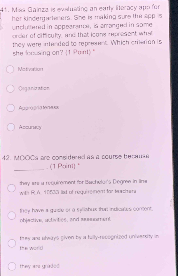 Miss Gainza is evaluating an early literacy app for
her kindergarteners. She is making sure the app is
uncluttered in appearance, is arranged in some
order of difficulty, and that icons represent what
they were intended to represent. Which criterion is
she focusing on? (1 Point) *
Motivation
Organization
Appropriateness
Accuracy
42. MOOCs are considered as a course because
_. (1 Point) *
they are a requirement for Bachelor's Degree in line
with R.A. 10533 list of requirement for teachers
they have a guide or a syllabus that indicates content,
objective, activities, and assessment
they are always given by a fully-recognized university in
the world
they are graded