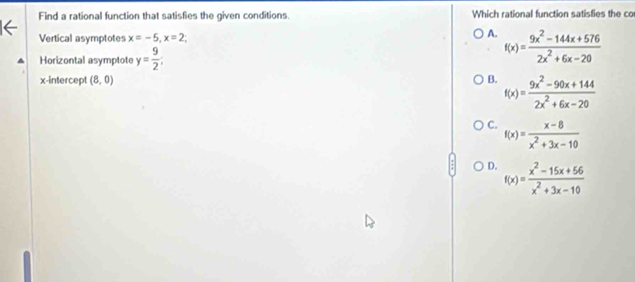Find a rational function that satisfies the given conditions. Which rational function satisfies the co
Vertical asymptotes x=-5, x=2
A. f(x)= (9x^2-144x+576)/2x^2+6x-20 
Horizontal asymptote y= 9/2 ; 
x-intercept (8,0) B. f(x)= (9x^2-90x+144)/2x^2+6x-20 
C. f(x)= (x-8)/x^2+3x-10 
D. f(x)= (x^2-15x+56)/x^2+3x-10 