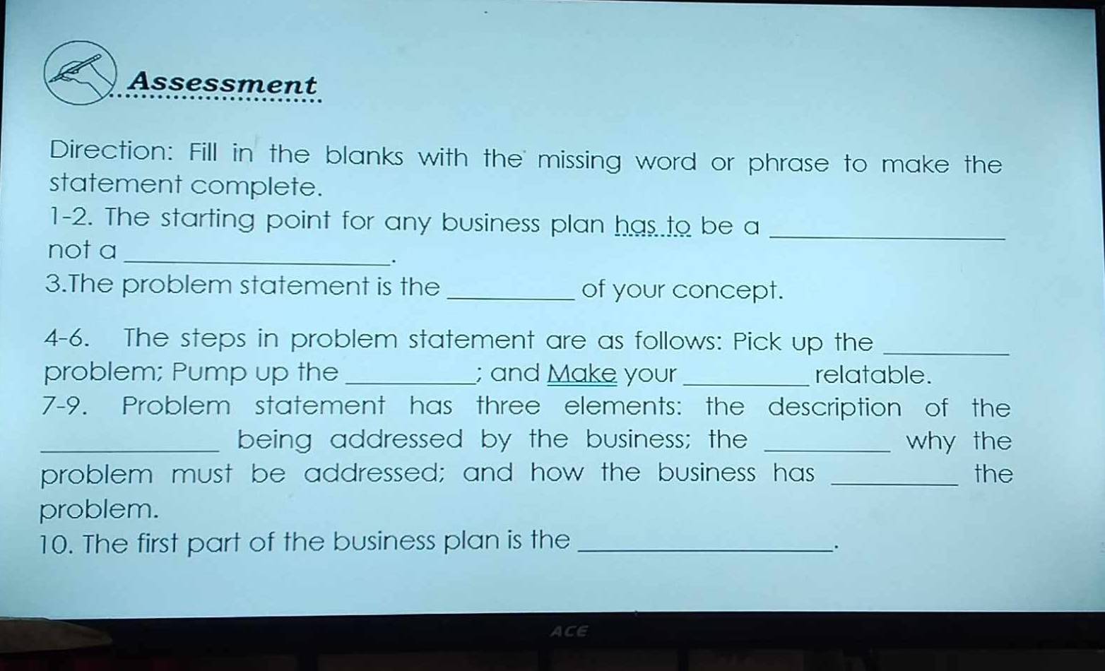 Assessment 
Direction: Fill in the blanks with the missing word or phrase to make the 
statement complete. 
1-2. The starting point for any business plan has to be a_ 
not a_ 
. 
3.The problem statement is the _of your concept. 
4-6. The steps in problem statement are as follows: Pick up the_ 
problem; Pump up the _; and Make your _relatable. 
7-9. Problem statement has three elements: the description of the 
_being addressed by the business; the _why the 
problem must be addressed; and how the business has _the 
problem. 
10. The first part of the business plan is the_ 
. 
ACE