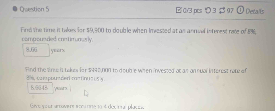 □ 0/3 pts つ 3 $ 97 ⓘDetails 
Find the time it takes for $9,900 to double when invested at an annual interest rate of 8%, 
compounded continuously.
8.66 years
Find the time it takes for $990,000 to double when invested at an annual interest rate of
8%, compounded continuously.
8.6648 years
Give your answers accurate to 4 decimal places.