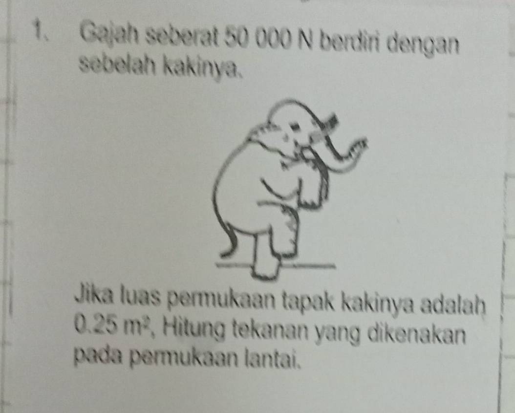 Gajah seberat 50 000 N berdiri dengan 
sebelah kakinya. 
Jika luas permukaan tapak kakinya adalah
0.25m^2 , Hitung tekanan yang dikenakan 
pada permukaan lantai.