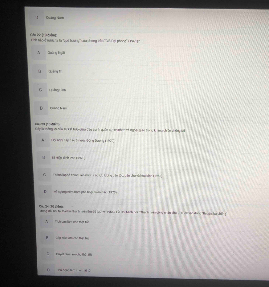 Quảng Nam
Câu 22 (10 điểm):
Tỉính nào ở nước ta là "quê hương" của phong trào "Gió Đại phong" (1961)?
A Quảng Ngãi
B Quảng Trị
C Quảng Bình
D Quảng Nam
Câu 23 (10 điểm):
Đây là thăng lợi của sự kết hợp giữa đấu tranh quân sự, chính trị và ngoại giao trong kháng chiến chống Mĩ
A Hội nghị cấp cao 3 nước Đông Dương (1970).
B Kí Hiệp định Pari (1973).
C Thành lập tổ chức Liên mình các lực lượng dân tộc, dân chủ và hòa bình (1968).
D Mĩ ngừng ném bom phá hoại miền Bắc (1973).
Câu 24 (10 điểm):
Trong Bài nói tại Đại hội thanh niên thủ đô (30-9- 1964 , Hồ Chí Minh nói: "Thanh niên công nhân phải ... cuộc vận động "Ba xây, ba chống"
A Tích cực làm cho thật tốt
B Góp sức làm cho thật tốt
C Quyết tâm làm cho thật tốt
D Chủ động làm cho thật tốt