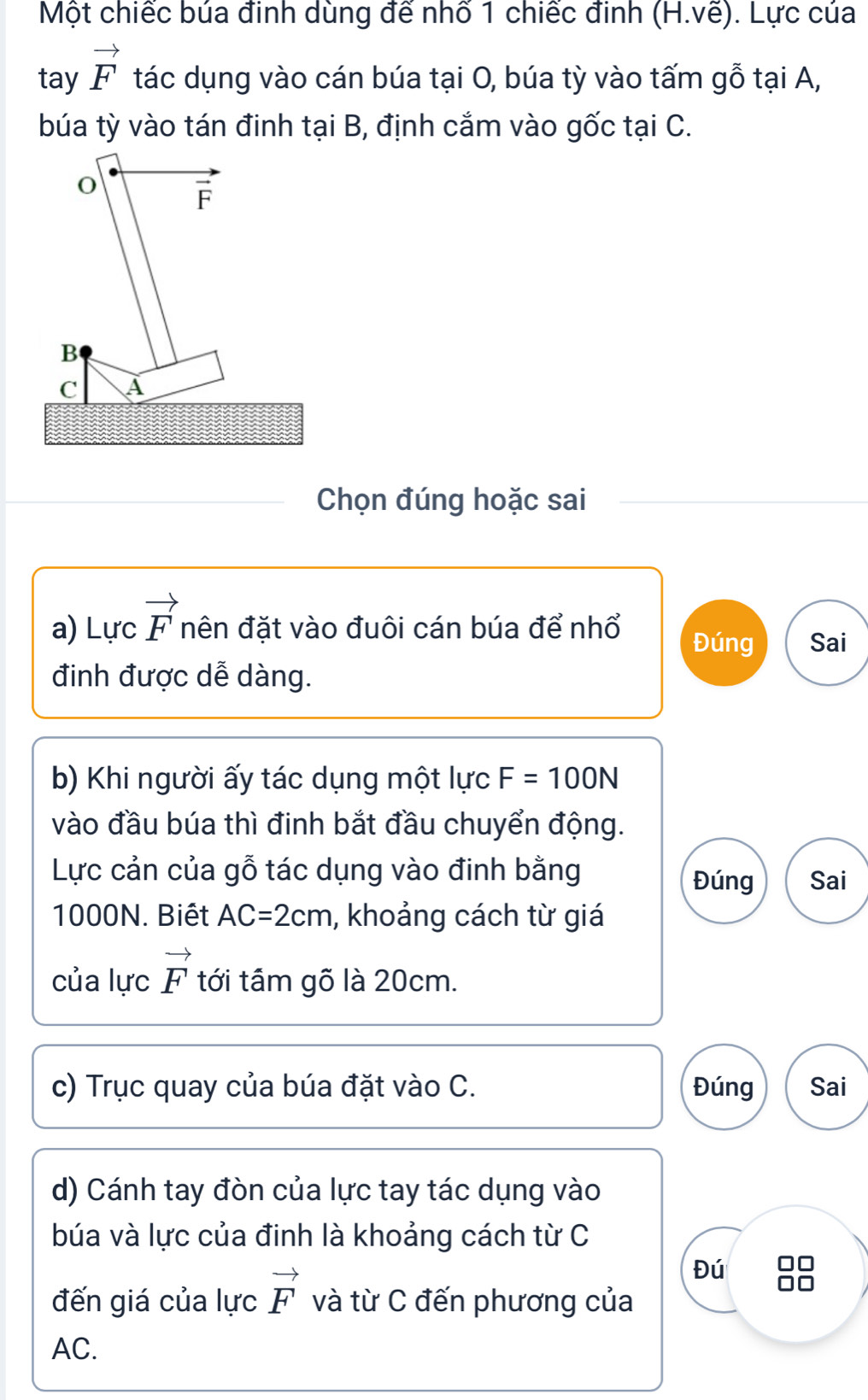 Một chiếc búa đinh dùng đế nhố 1 chiếc đinh (H.ve). Lực của
tay vector F tác dụng vào cán búa tại O, búa tỳ vào tấm gỗ tại A,
búa tỳ vào tán đinh tại B, định cắm vào gốc tại C.
Chọn đúng hoặc sai
a) Lực vector F nên đặt vào đuôi cán búa để nhổ Đúng Sai
đinh được dễ dàng.
b) Khi người ấy tác dụng một lực F=100N
vào đầu búa thì đinh bắt đầu chuyển động.
Lực cản của gỗ tác dụng vào đinh bằng Đúng Sai
1000N. Biết AC=2cm , khoảng cách từ giá
của lực vector F tới tầm gõ là 20cm.
c) Trục quay của búa đặt vào C. Đúng Sai
d) Cánh tay đòn của lực tay tác dụng vào
búa và lực của đinh là khoảng cách từ C
Đú
đến giá của lực vector F và từ C đến phương của
AC.