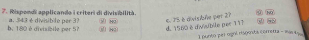 Rispondi applicando i criteri di divisibilità. Sì NO
a. 343 è divisibile per 3? sl No c. 75 è divisibile per 27
b. 180 è divisibile per 57 sl NO d. 1560 è divisibile per 11? Sì NO
1 punto per ogni risposta corretta - max 4 pu