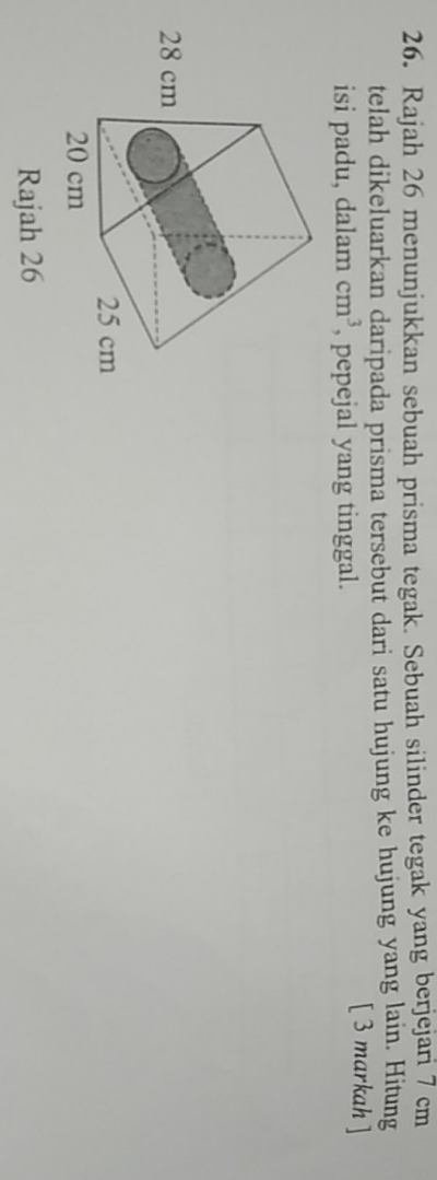 Rajah 26 menunjukkan sebuah prisma tegak. Sebuah silinder tegak yang berjejari 7 cm
telah dikeluarkan daripada prisma tersebut dari satu hujung ke hujung yang lain. Hitung 
isi padu, dalam cm^3 , pepejal yang tinggal. 
[ 3 markah ] 
Rajah 26