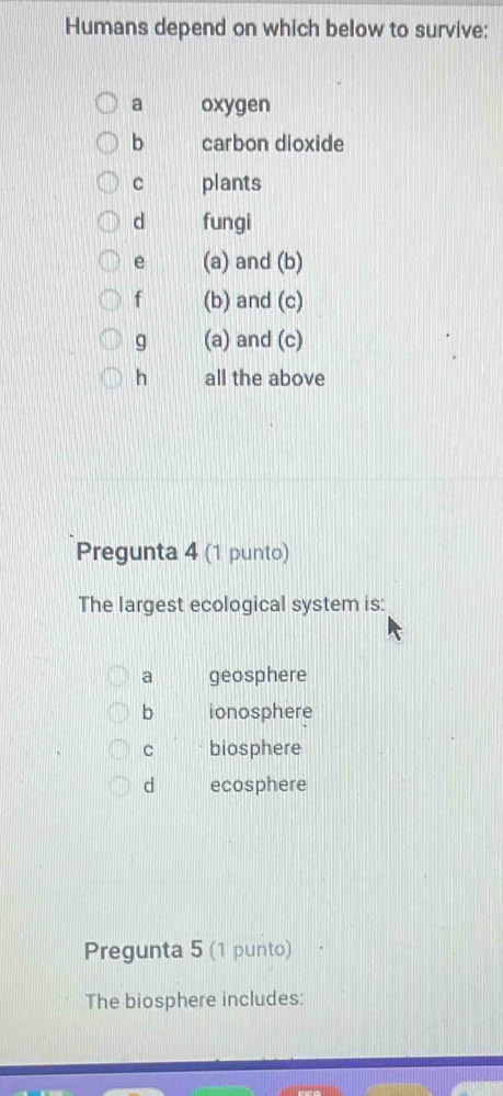 Humans depend on which below to survive:
a oxygen
b carbon dioxide
C plants
d fungi
e (a) and (b)
f (b) and (c)
g (a) and (c)
h all the above
Pregunta 4 (1 punto)
The largest ecological system is:
a geosphere
b ionosphere
C biosphere
d ecosphere
Pregunta 5 (1 punto)
The biosphere includes: