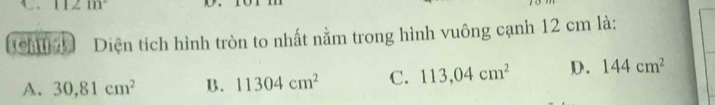 111 
Ch Diện tích hình tròn to nhất nằm trong hình vuông cạnh 12 cm là:
A. 30,81cm^2 B. 11304cm^2 C. 113,04cm^2 D. 144cm^2