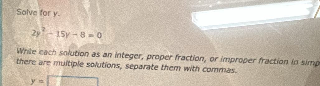 Solve for y.
2y^2-15y-8=0
Write each solution as an integer, proper fraction, or improper fraction in simp 
there are multiple solutions, separate them with commas.
y=□