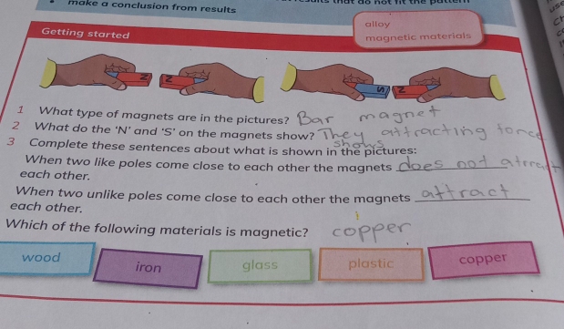 not nt th 
make a conclusion from results
use
alloy
C
Getting started
magnetic materials 
12
2
1 What type of magnets are in the pictures?
2 What do the ‘N’ and ‘S’ on the magnets show?’
3 Complete these sentences about what is shown in the pictures:
When two like poles come close to each other the magnets_
each other.
When two unlike poles come close to each other the magnets_
each other.
Which of the following materials is magnetic?
wood iron glass plastic copper