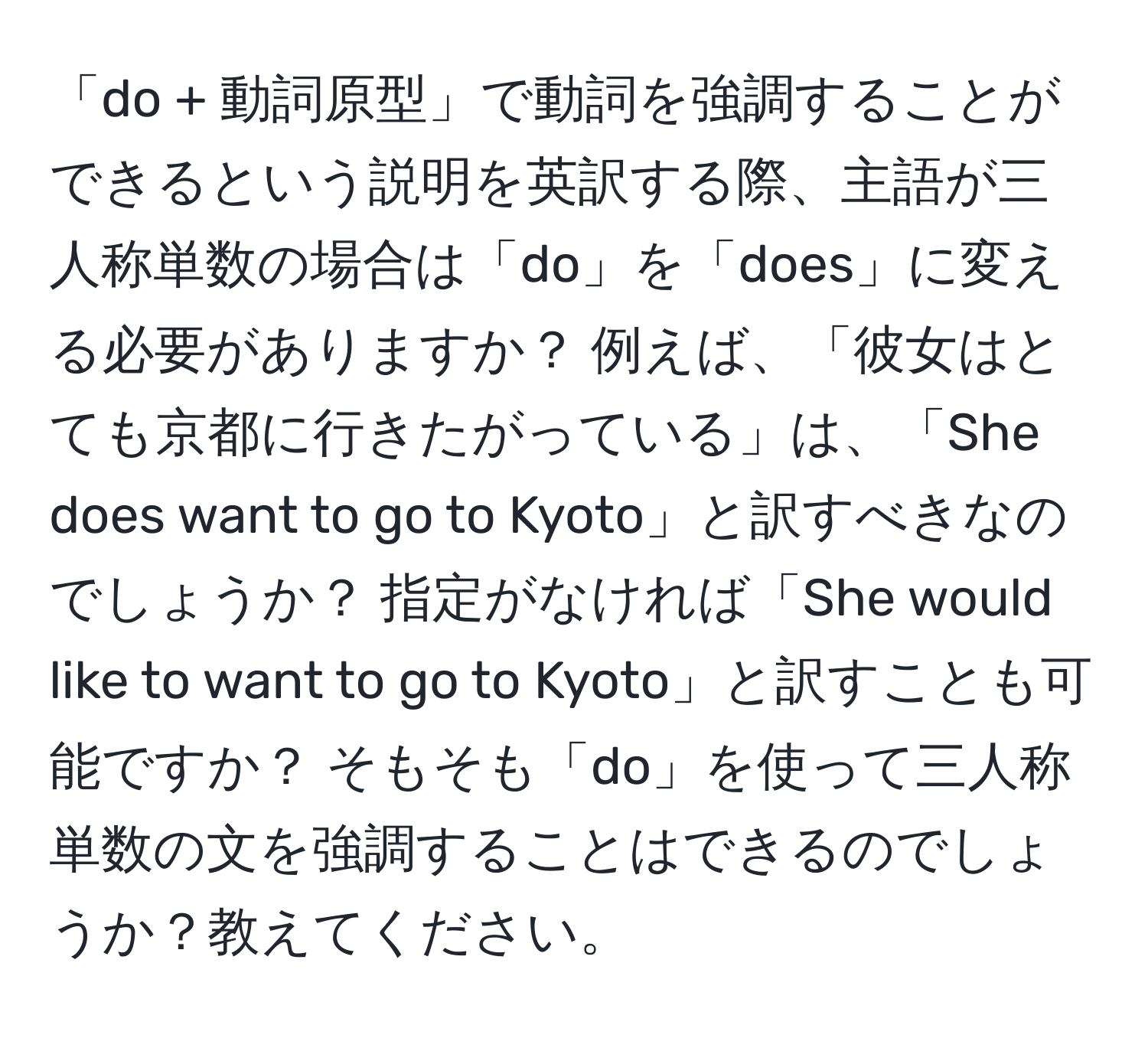 「do + 動詞原型」で動詞を強調することができるという説明を英訳する際、主語が三人称単数の場合は「do」を「does」に変える必要がありますか？ 例えば、「彼女はとても京都に行きたがっている」は、「She does want to go to Kyoto」と訳すべきなのでしょうか？ 指定がなければ「She would like to want to go to Kyoto」と訳すことも可能ですか？ そもそも「do」を使って三人称単数の文を強調することはできるのでしょうか？教えてください。