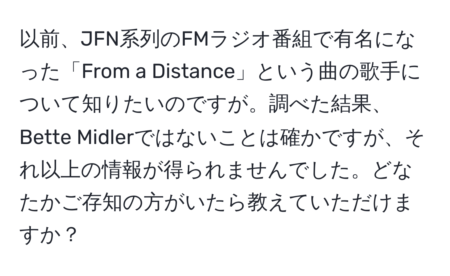 以前、JFN系列のFMラジオ番組で有名になった「From a Distance」という曲の歌手について知りたいのですが。調べた結果、Bette Midlerではないことは確かですが、それ以上の情報が得られませんでした。どなたかご存知の方がいたら教えていただけますか？