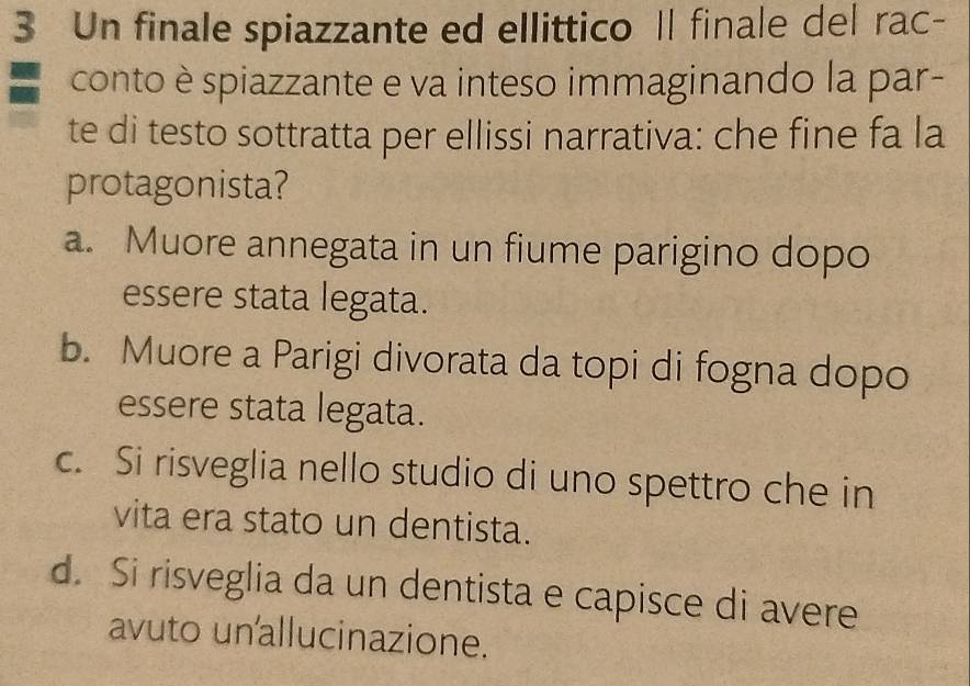 Un finale spiazzante ed ellittico Il finale del rac-
conto è spiazzante e va inteso immaginando la par-
te di testo sottratta per ellissi narrativa: che fine fa la
protagonista?
a. Muore annegata in un fiume parigino dopo
essere stata legata.
b. Muore a Parigi divorata da topi di fogna dopo
essere stata legata.
c. Si risveglia nello studio di uno spettro che in
vita era stato un dentista.
d. Si risveglia da un dentista e capisce di avere
avuto un allucinazione.