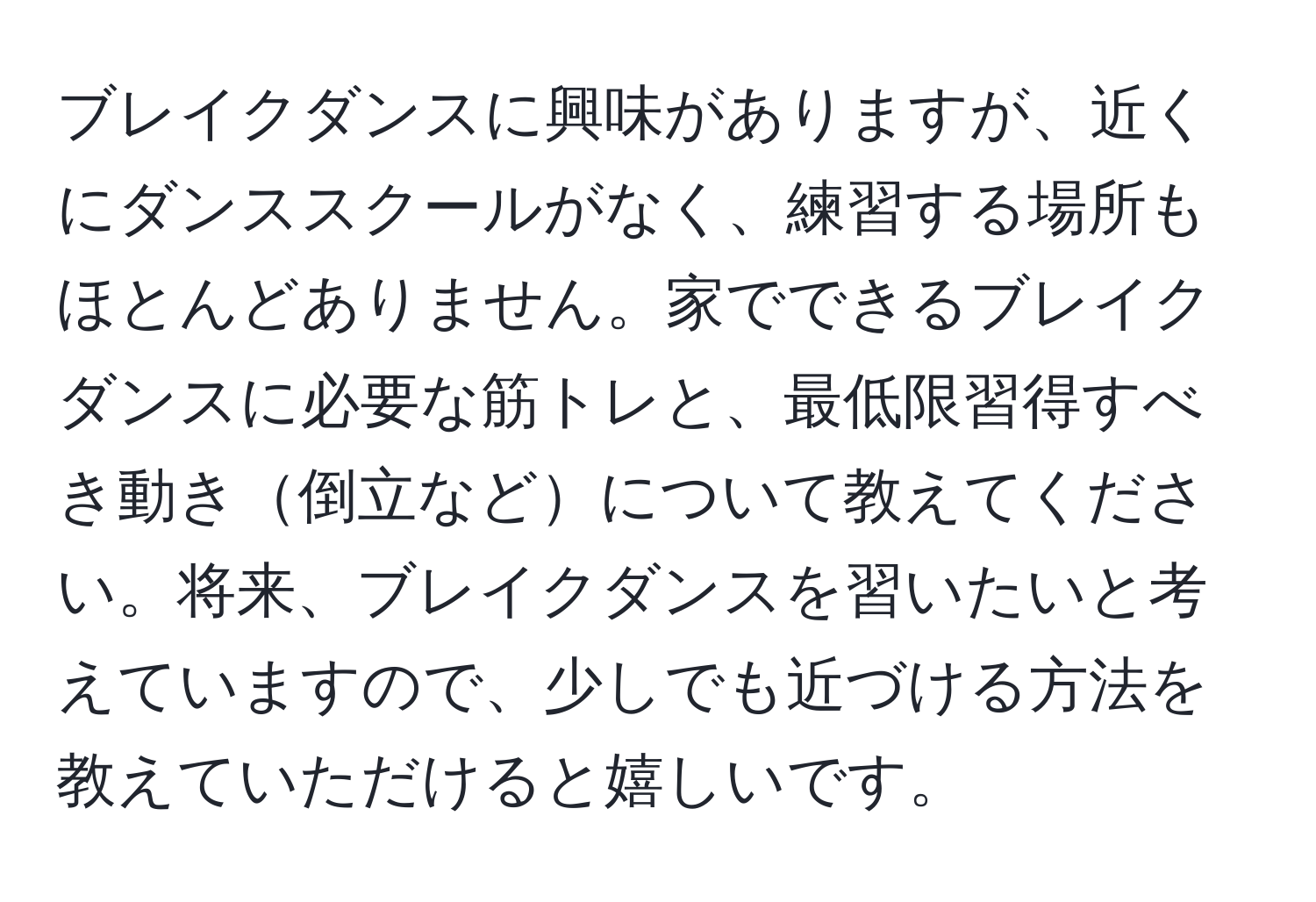 ブレイクダンスに興味がありますが、近くにダンススクールがなく、練習する場所もほとんどありません。家でできるブレイクダンスに必要な筋トレと、最低限習得すべき動き倒立などについて教えてください。将来、ブレイクダンスを習いたいと考えていますので、少しでも近づける方法を教えていただけると嬉しいです。