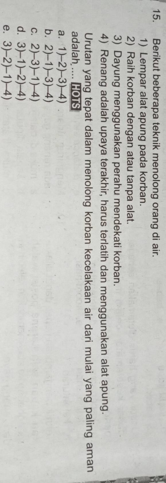 Berikut beberapa teknik menolong orang di air. 
1) Lempar alat apung pada korban. 
2) Raih korban dengan atau tanpa alat. 
3) Dayung menggunakan perahu mendekati korban. 
4) Renang adalah upaya terakhir, harus terlatih dan menggunakan alat apung. 
Urutan yang tepat dalam menolong korban kecelakaan air dari mulai yang paling aman 
adalah .... HOTS 
a. 1)-2)-3)-4)
b. 2)-1)-3)-4)
C. 2)-3)-1)-4)
d. 3)-1)-2)-4)
e. 3)-2)-1)-4)