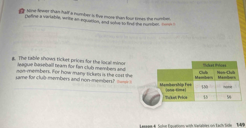 Nine fewer than half a number is five more than four times the number. 
Define a variable, write an equation, and solve to find the number. (Example 3) 
8. The table shows ticket prices for the local minor 
league baseball team for fan club members and 
non-members. For how many tickets is the cost the 
same for club members and non-members? (Example 3) 
_ 
Lesson 4 Solve Equations with Variables on Each Side 149