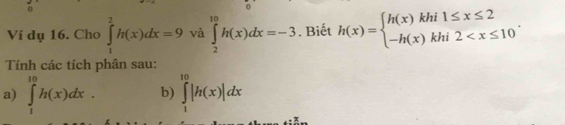 Ví dụ 16. Cho ∈tlimits _1^(2h(x)dx=9 và ∈tlimits _2^(10)h(x)dx=-3. Biết h(x)=beginarray)l h(x)khi1≤ x≤ 2 -h(x)khi2 . 
Tính các tích phân sau: 
a) ∈tlimits _1^(10)h(x)dx. ∈tlimits _1^(10)|h(x)|dx
b)