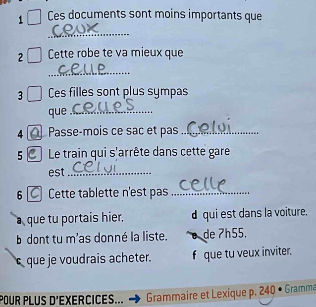 Ces documents sont moins importants que
_
2 Cette robe te va mieux que
_
3 Ces filles sont plus sympas
que_
4 Passe-mois ce sac et pas_
5 Le train qui s'arrête dans cette gare
est_
6 Cette tablette n'est pas_
a que tu portais hier. d qui est dans la voiture.
b dont tu m'as donné la liste. de ʔh55.
s que je voudrais acheter. f que tu veux inviter.
POUR PLUS D'EXERCICES... Grammaire et Lexique p. 240 • Gramma