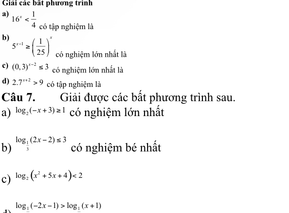 Giải các bất phương trình 
a) 16^x có tập nghiệm là 
b) 5^(x-1)≥ ( 1/25 )^x có nghiệm lớn nhất là 
c) (0,3)^x-2≤ 3 có nghiệm lớn nhất là 
d) 2.7^(x+2)>9 có tập nghiệm là 
Câu 7. Giải được các bất phương trình sau. 
a) log _2(-x+3)≥ 1 có nghiệm lớn nhất 
b) log _ 1/3 (2x-2)≤ 3 có nghiệm bé nhất 
c) log _2(x^2+5x+4)<2</tex> 
1 log _1(-2x-1)>log _1(x+1)