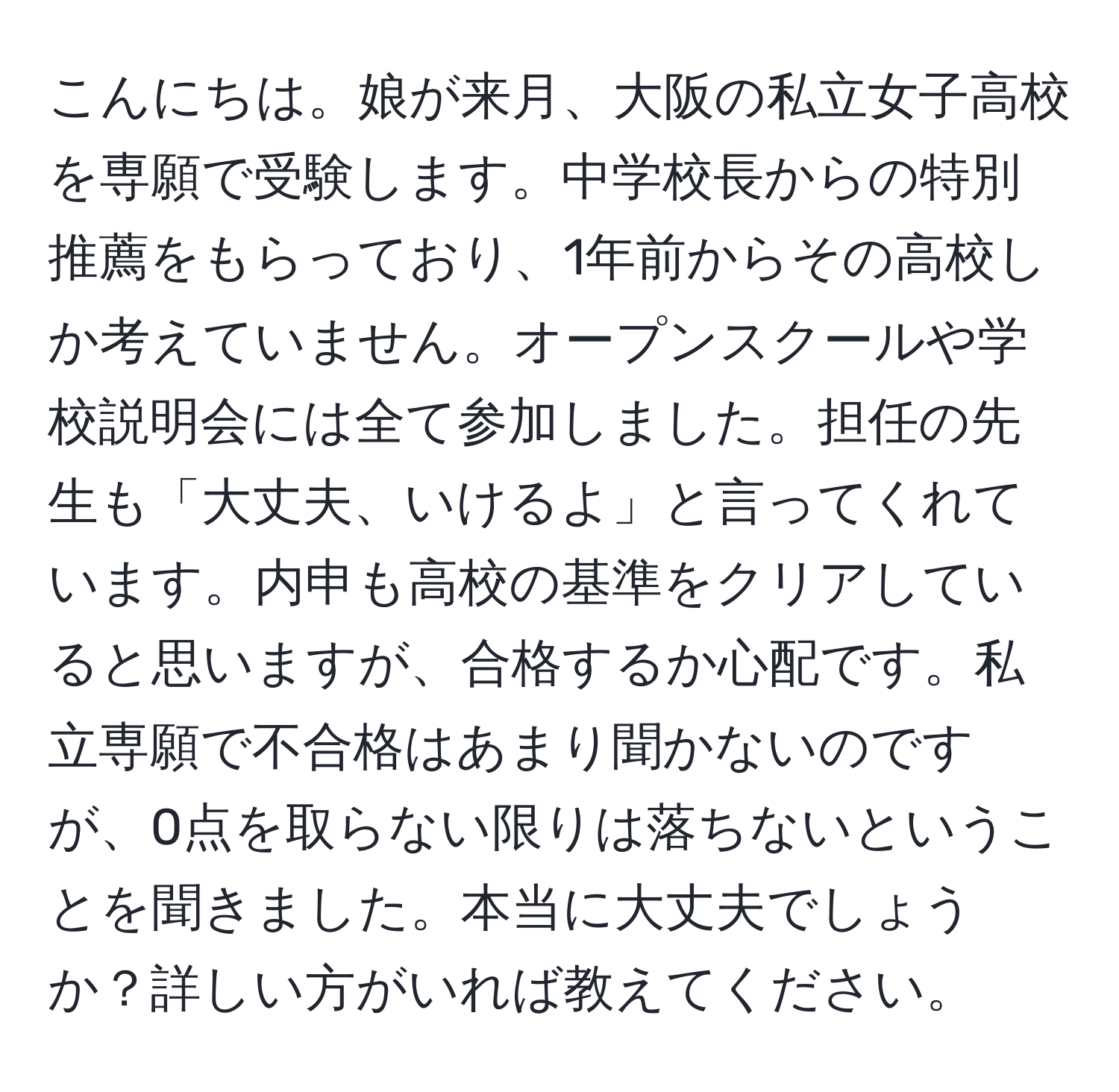 こんにちは。娘が来月、大阪の私立女子高校を専願で受験します。中学校長からの特別推薦をもらっており、1年前からその高校しか考えていません。オープンスクールや学校説明会には全て参加しました。担任の先生も「大丈夫、いけるよ」と言ってくれています。内申も高校の基準をクリアしていると思いますが、合格するか心配です。私立専願で不合格はあまり聞かないのですが、0点を取らない限りは落ちないということを聞きました。本当に大丈夫でしょうか？詳しい方がいれば教えてください。