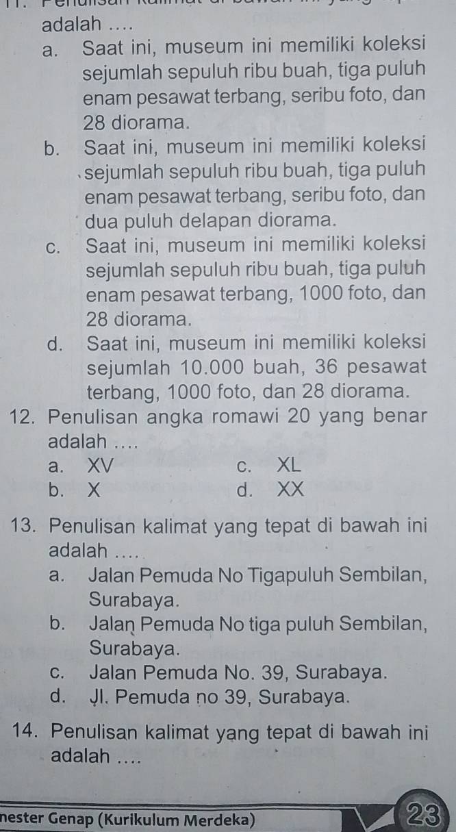 adalah ...
a. Saat ini, museum ini memiliki koleksi
sejumlah sepuluh ribu buah, tiga puluh
enam pesawat terbang, seribu foto, dan
28 diorama.
b. Saat ini, museum ini memiliki koleksi
sejumlah sepuluh ribu buah, tiga puluh
enam pesawat terbang, seribu foto, dan
dua puluh delapan diorama.
c. Saat ini, museum ini memiliki koleksi
sejumlah sepuluh ribu buah, tiga puluh
enam pesawat terbang, 1000 foto, dan
28 diorama.
d. Saat ini, museum ini memiliki koleksi
sejumlah 10.000 buah, 36 pesawat
terbang, 1000 foto, dan 28 diorama.
12. Penulisan angka romawi 20 yang benar
adalah ....
a. XV c. XL
b. X d. XX
13. Penulisan kalimat yang tepat di bawah ini
adalah ....
a. Jalan Pemuda No Tigapuluh Sembilan,
Surabaya.
b. Jalan Pemuda No tiga puluh Sembilan,
Surabaya.
c. Jalan Pemuda No. 39, Surabaya.
d. JI. Pemuda no 39, Surabaya.
14. Penulisan kalimat yang tepat di bawah ini
adalah ....
nester Genap (Kurikulum Merdeka)
23