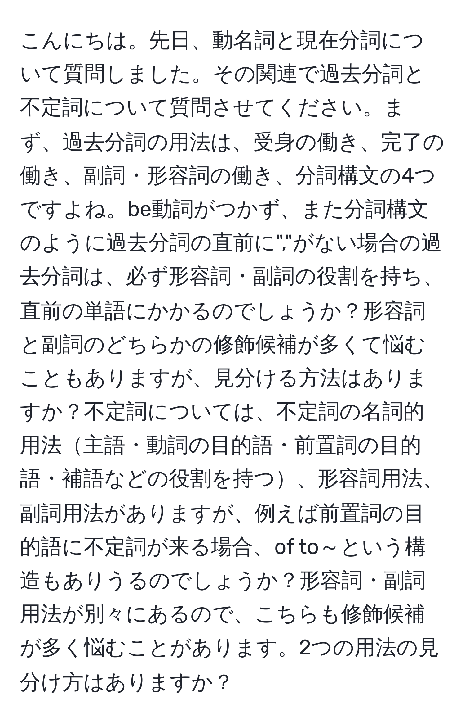 こんにちは。先日、動名詞と現在分詞について質問しました。その関連で過去分詞と不定詞について質問させてください。まず、過去分詞の用法は、受身の働き、完了の働き、副詞・形容詞の働き、分詞構文の4つですよね。be動詞がつかず、また分詞構文のように過去分詞の直前に","がない場合の過去分詞は、必ず形容詞・副詞の役割を持ち、直前の単語にかかるのでしょうか？形容詞と副詞のどちらかの修飾候補が多くて悩むこともありますが、見分ける方法はありますか？不定詞については、不定詞の名詞的用法主語・動詞の目的語・前置詞の目的語・補語などの役割を持つ、形容詞用法、副詞用法がありますが、例えば前置詞の目的語に不定詞が来る場合、of to～という構造もありうるのでしょうか？形容詞・副詞用法が別々にあるので、こちらも修飾候補が多く悩むことがあります。2つの用法の見分け方はありますか？