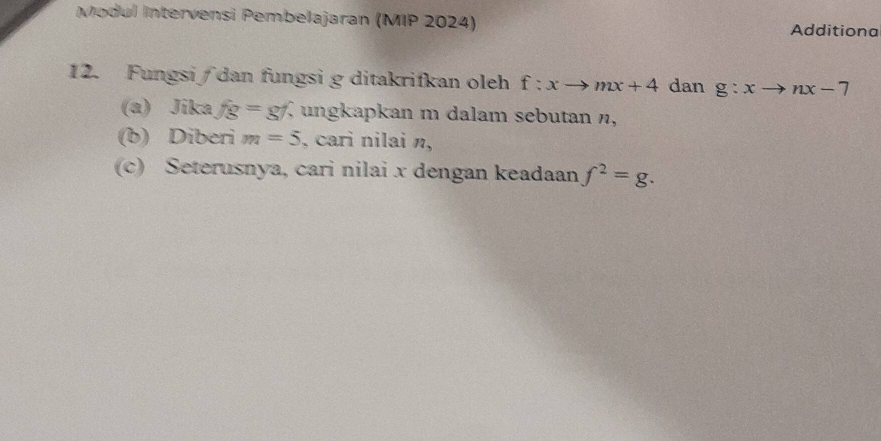 Modul Intervensi Pembelajaran (MIP 2024) 
Additiona 
12. Fungsi∫dan fungsi g ditakrifkan oleh f:xto mx+4 dan g:xto nx-7
(a) Jika fg=gf , ungkapkan m dalam sebutan n, 
(b) Diberi m=5 , cari nilai n, 
(c) Seterusnya, cari nilai x dengan keadaan f^2=g.